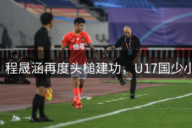 程晟涵再度头槌建功，U17国少小组赛强势领先