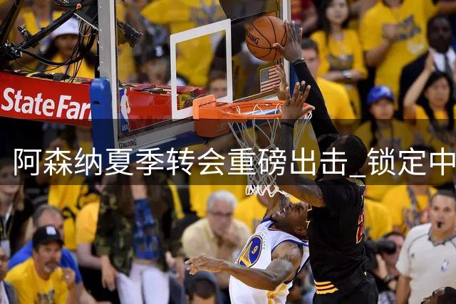 阿森纳夏季转会重磅出击 锁定中场新星与锋线杀手